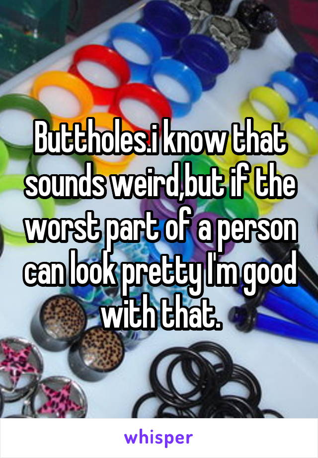 Buttholes.i know that sounds weird,but if the worst part of a person can look pretty I'm good with that.