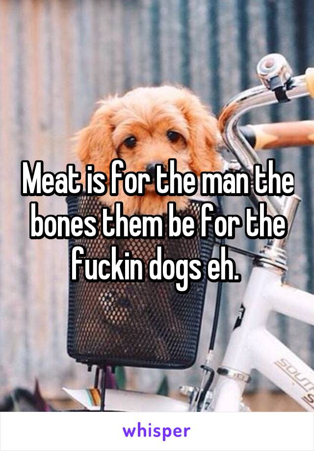 Meat is for the man the bones them be for the fuckin dogs eh. 