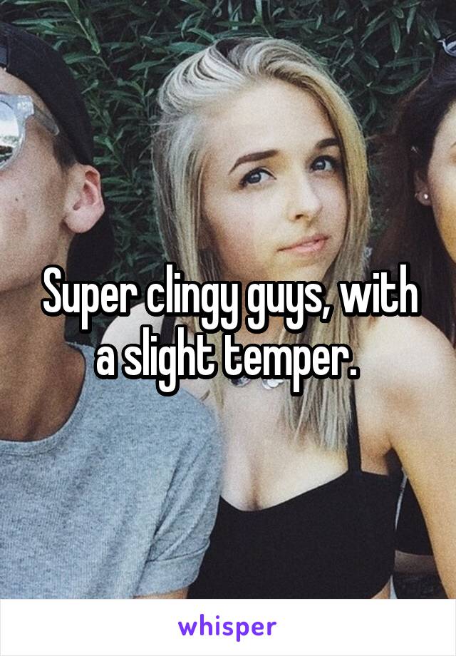 Super clingy guys, with a slight temper. 