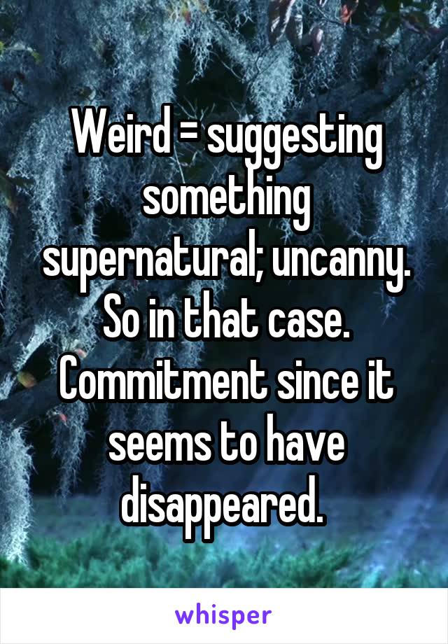 Weird = suggesting something supernatural; uncanny.
So in that case. Commitment since it seems to have disappeared. 