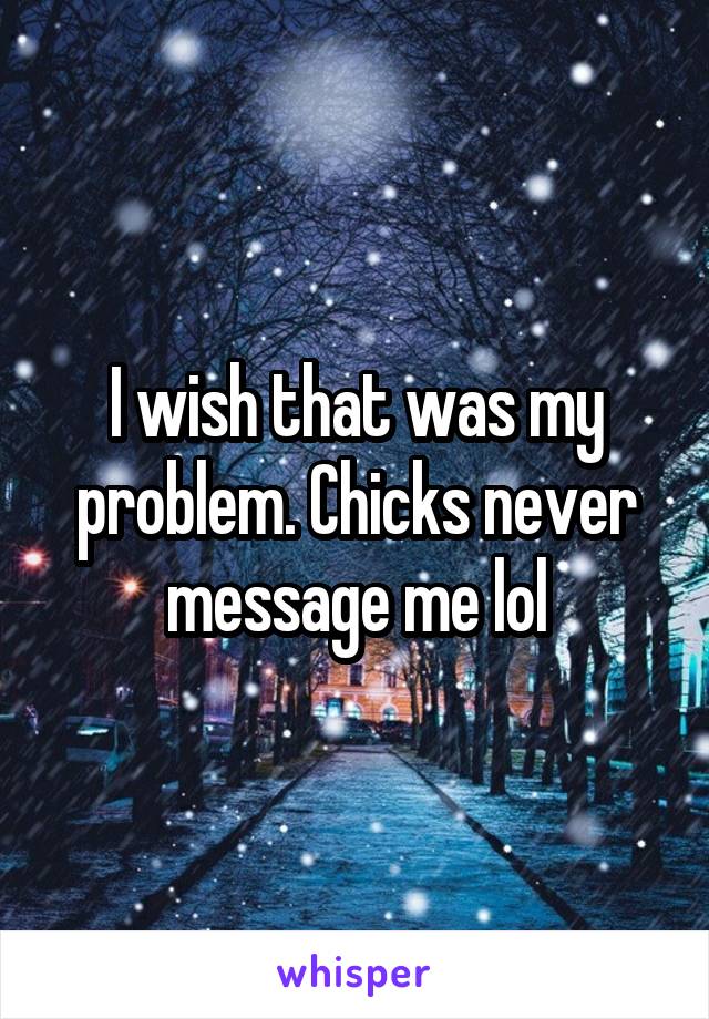 I wish that was my problem. Chicks never message me lol