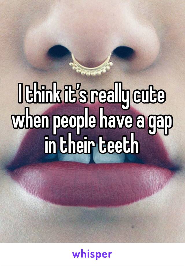 I think it’s really cute when people have a gap in their teeth