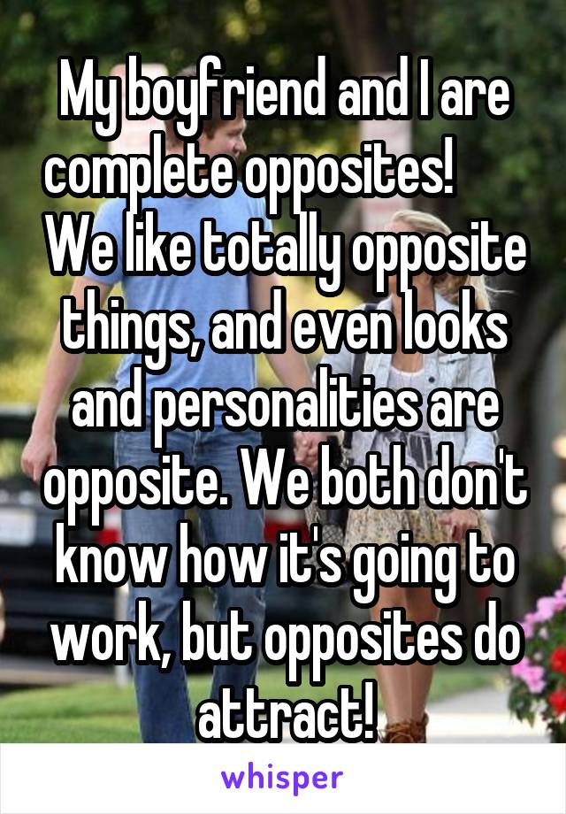 My boyfriend and I are complete opposites!        We like totally opposite things, and even looks and personalities are opposite. We both don't know how it's going to work, but opposites do attract!