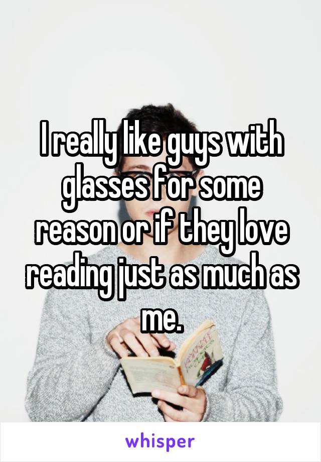 I really like guys with glasses for some reason or if they love reading just as much as me.