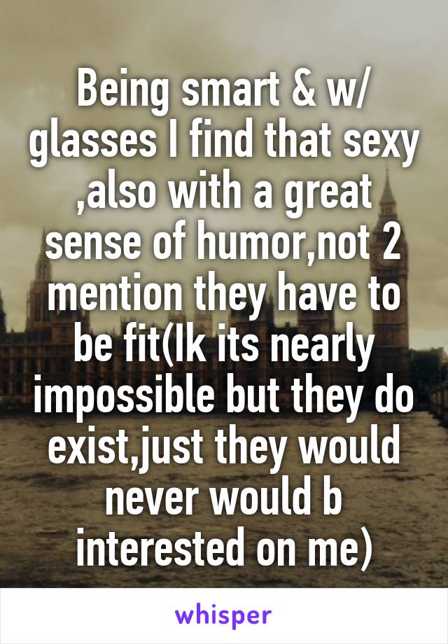 Being smart & w/ glasses I find that sexy ,also with a great sense of humor,not 2 mention they have to be fit(Ik its nearly impossible but they do exist,just they would never would b interested on me)