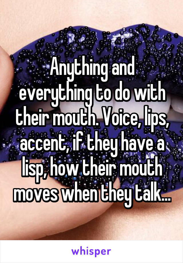 Anything and everything to do with their mouth. Voice, lips, accent, if they have a lisp, how their mouth moves when they talk...