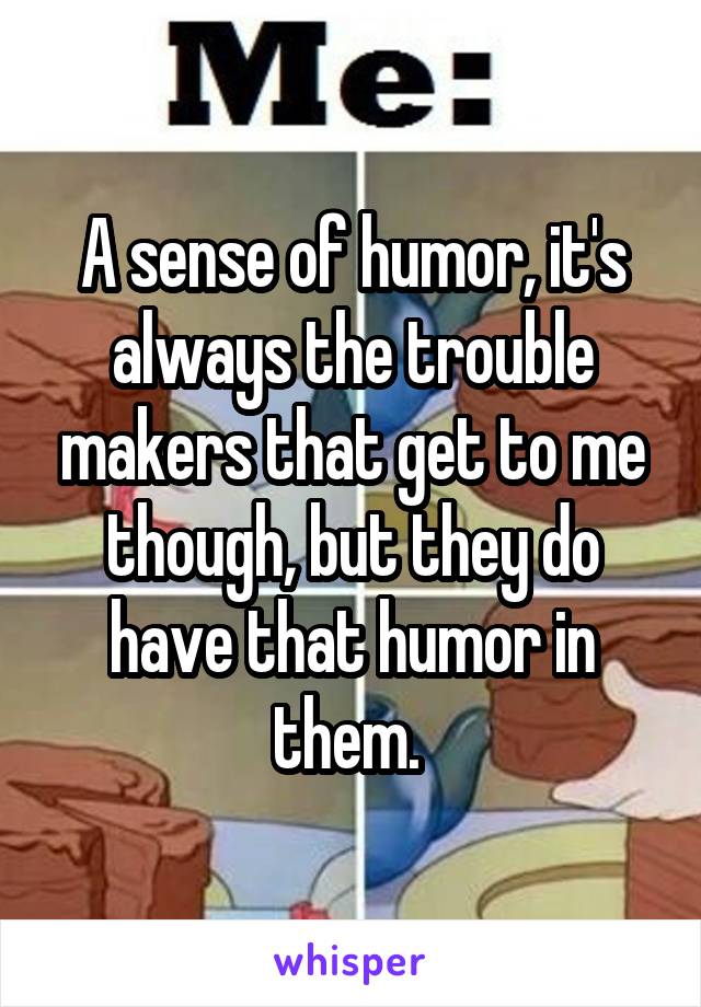 A sense of humor, it's always the trouble makers that get to me though, but they do have that humor in them. 