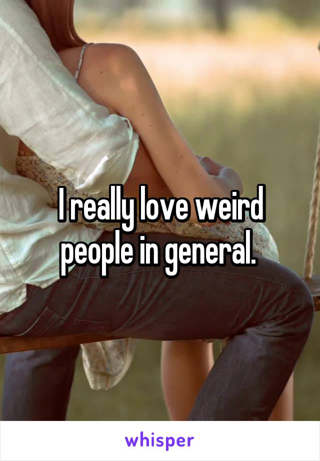 I really love weird people in general. 