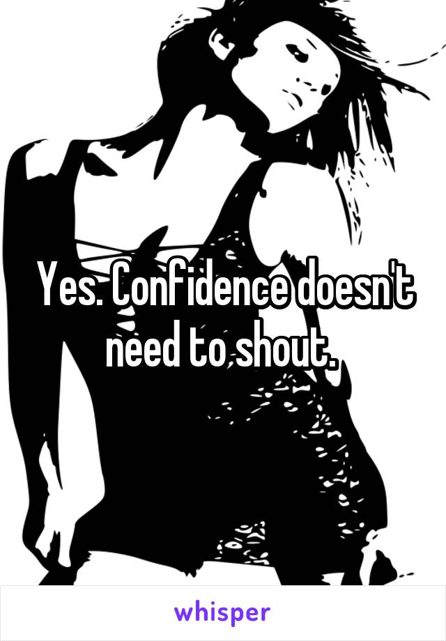 Yes. Confidence doesn't need to shout. 