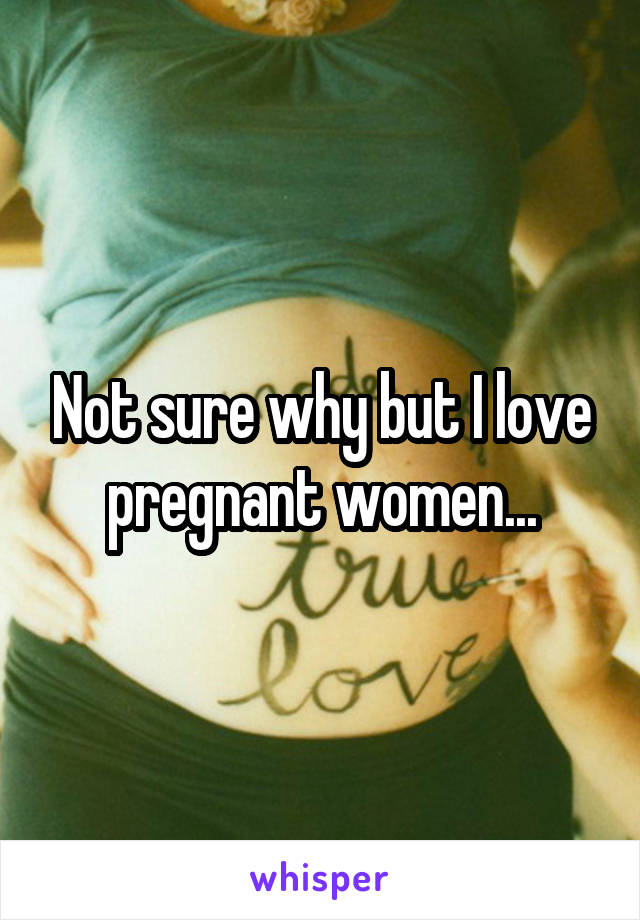 Not sure why but I love pregnant women...