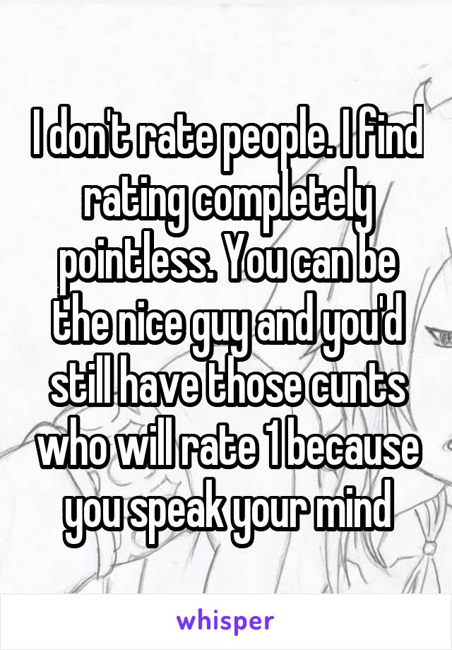 I don't rate people. I find rating completely pointless. You can be the nice guy and you'd still have those cunts who will rate 1 because you speak your mind