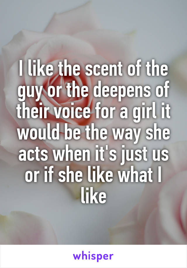 I like the scent of the guy or the deepens of their voice for a girl it would be the way she acts when it's just us or if she like what I like