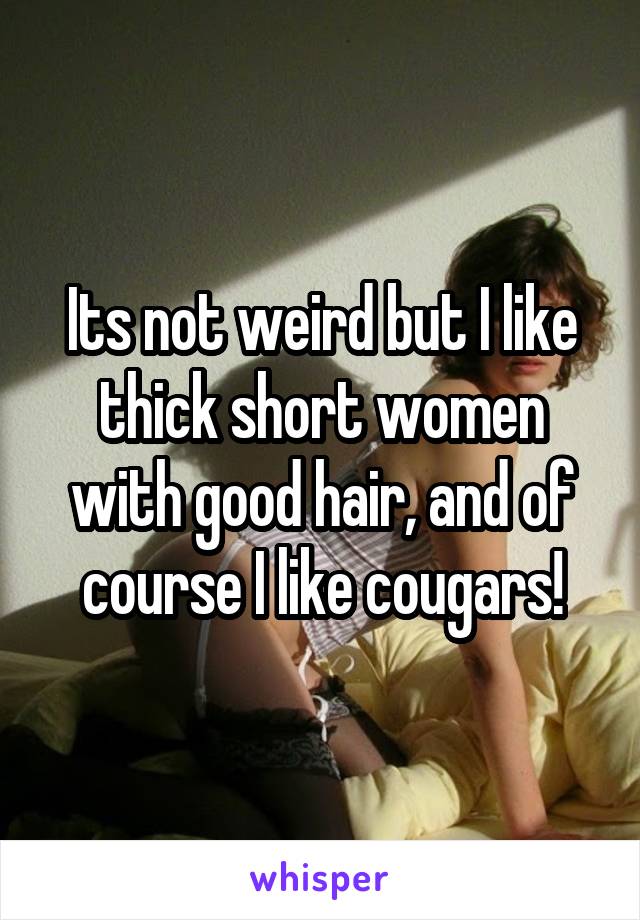 Its not weird but I like thick short women with good hair, and of course I like cougars!