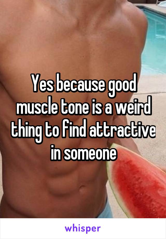 Yes because good muscle tone is a weird thing to find attractive in someone