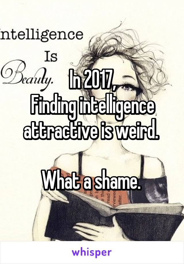 In 2017,
Finding intelligence attractive is weird. 

What a shame. 