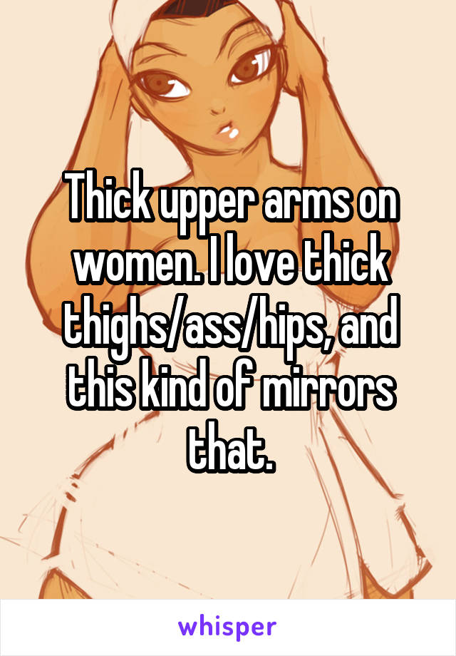 Thick upper arms on women. I love thick thighs/ass/hips, and this kind of mirrors that.