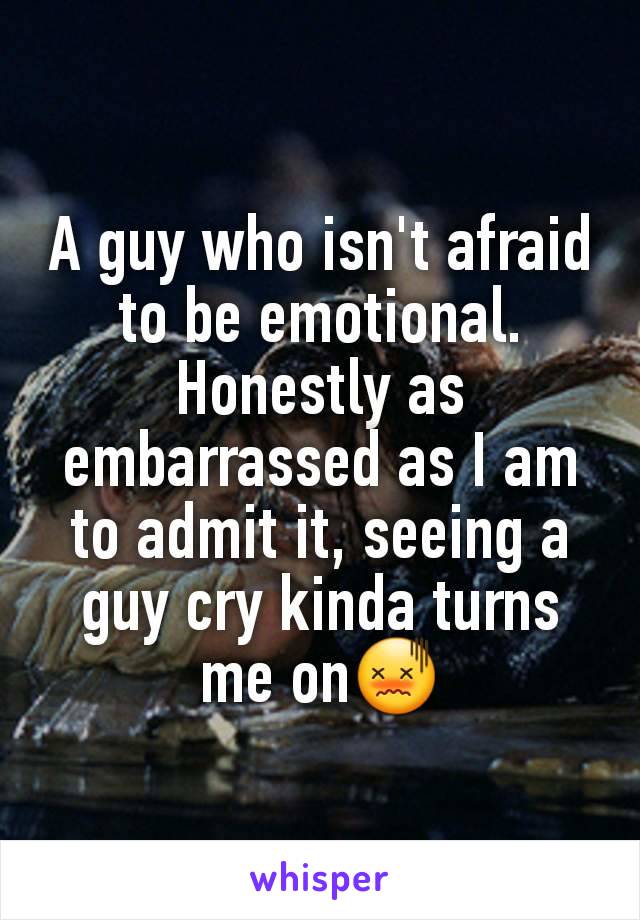 A guy who isn't afraid to be emotional. Honestly as embarrassed as I am to admit it, seeing a guy cry kinda turns me on😖