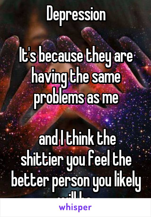 Depression

It's because they are having the same problems as me

 and I think the shittier you feel the better person you likely will be 