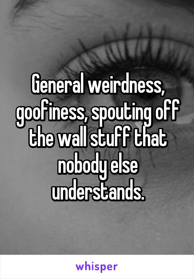 General weirdness, goofiness, spouting off the wall stuff that nobody else understands.