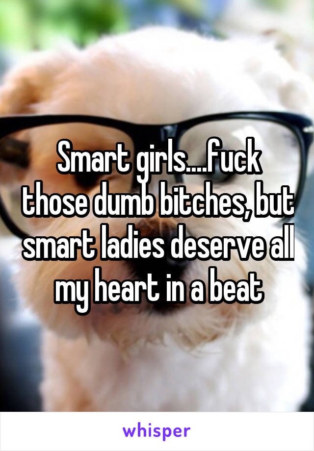 Smart girls....fuck those dumb bitches, but smart ladies deserve all my heart in a beat