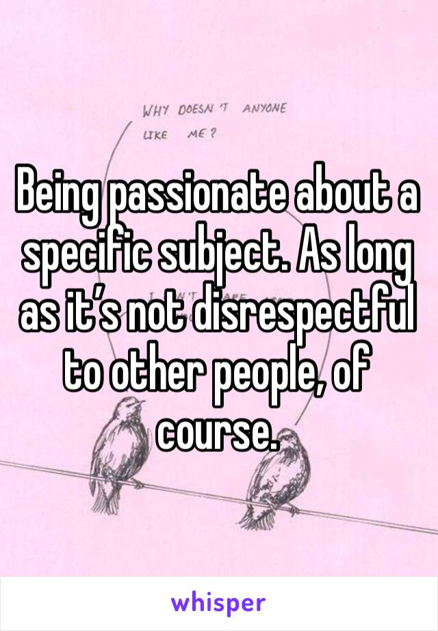 Being passionate about a specific subject. As long as it’s not disrespectful to other people, of course. 