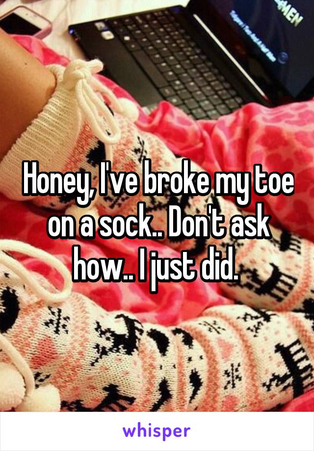 Honey, I've broke my toe on a sock.. Don't ask how.. I just did. 