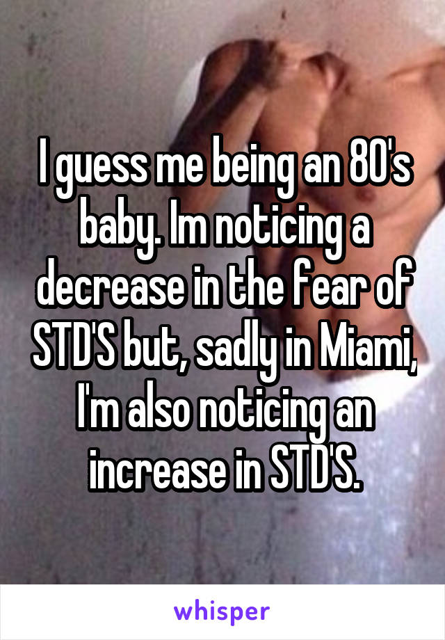 I guess me being an 80's baby. Im noticing a decrease in the fear of STD'S but, sadly in Miami, I'm also noticing an increase in STD'S.