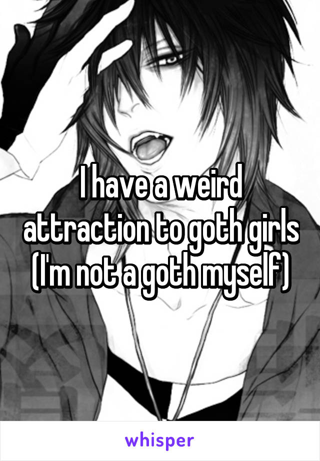 I have a weird attraction to goth girls (I'm not a goth myself)