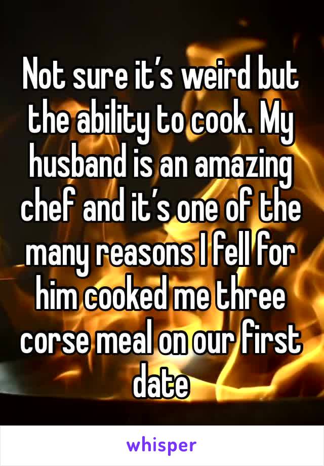 Not sure it’s weird but the ability to cook. My husband is an amazing chef and it’s one of the many reasons I fell for him cooked me three corse meal on our first date