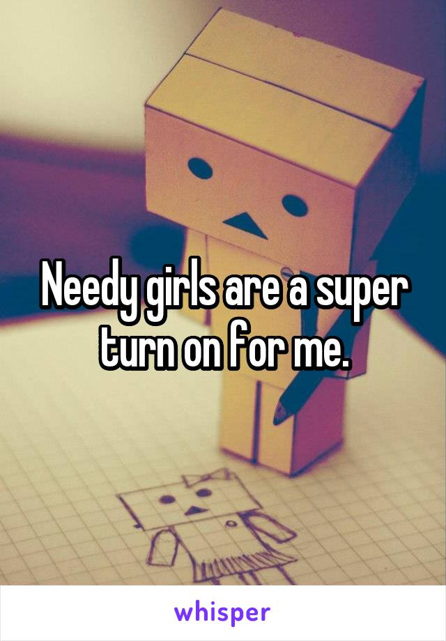 Needy girls are a super turn on for me.