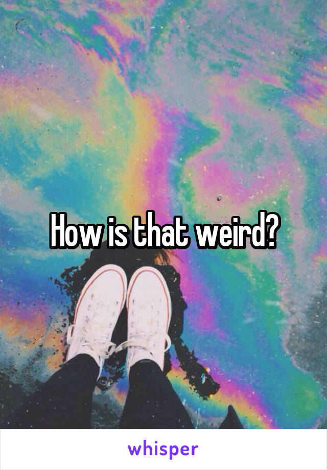 How is that weird?