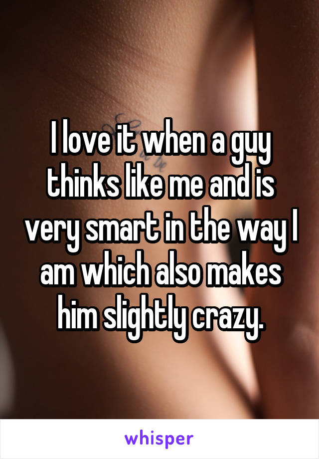 I love it when a guy thinks like me and is very smart in the way I am which also makes him slightly crazy.