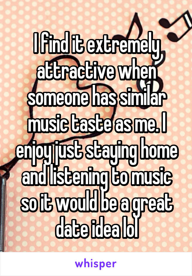 I find it extremely attractive when someone has similar music taste as me. I enjoy just staying home and listening to music so it would be a great date idea lol