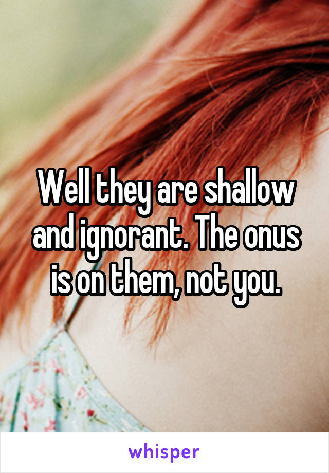 Well they are shallow and ignorant. The onus is on them, not you.