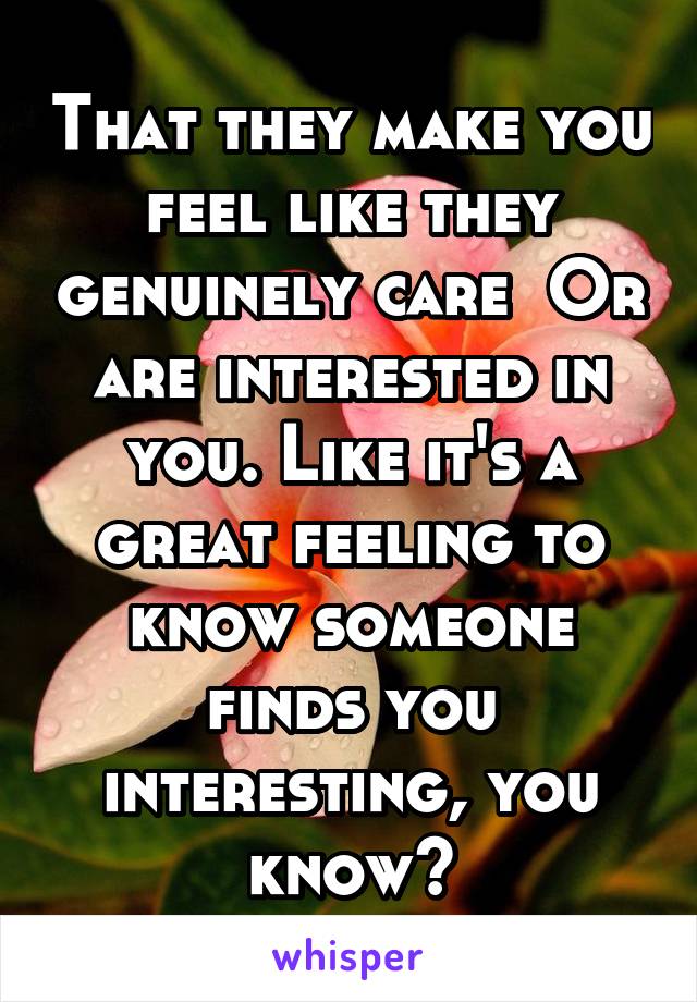 That they make you feel like they genuinely care  Or are interested in you. Like it's a great feeling to know someone finds you interesting, you know?