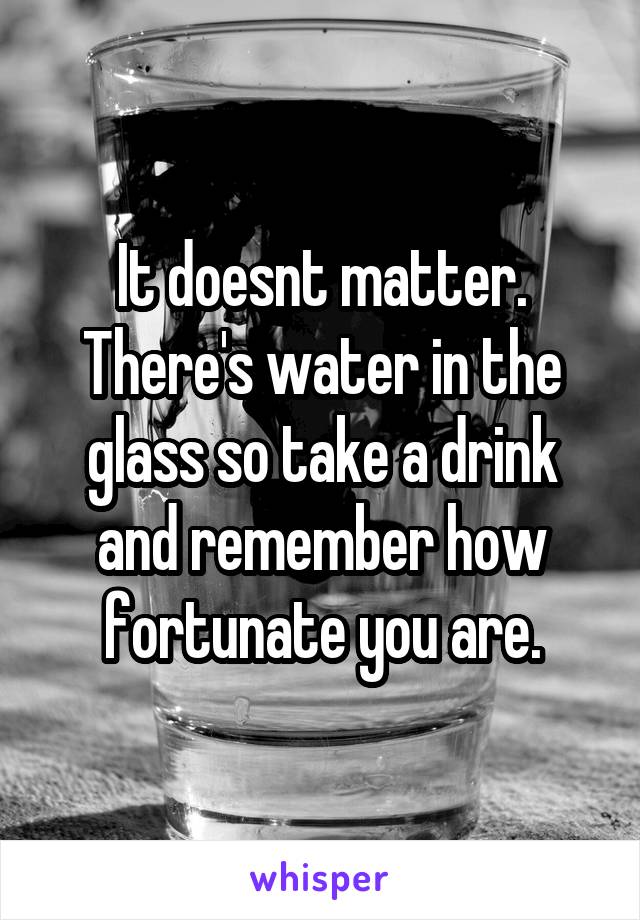 It doesnt matter. There's water in the glass so take a drink and remember how fortunate you are.