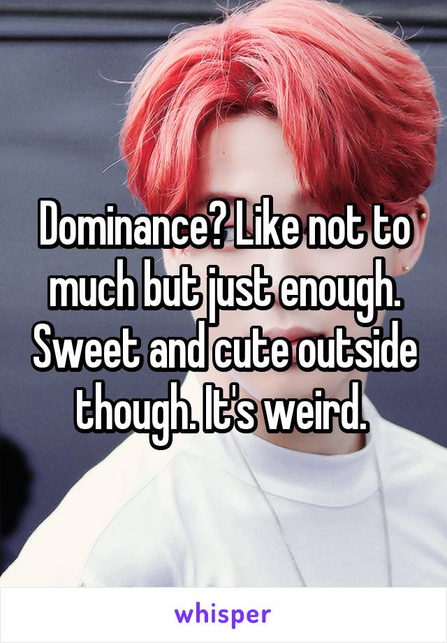 Dominance? Like not to much but just enough. Sweet and cute outside though. It's weird. 