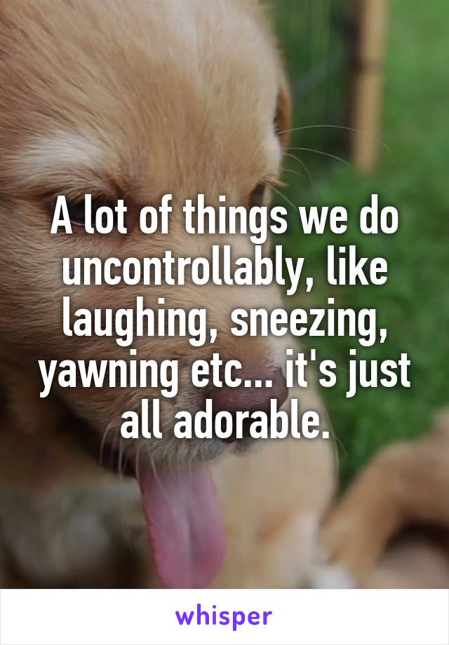 A lot of things we do uncontrollably, like laughing, sneezing, yawning etc... it's just all adorable.