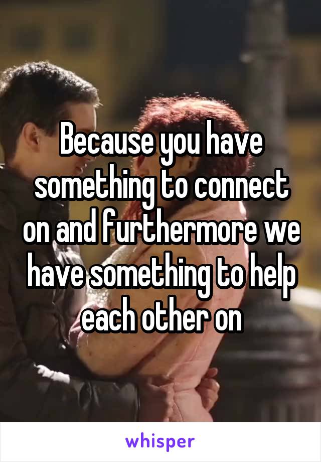 Because you have something to connect on and furthermore we have something to help each other on