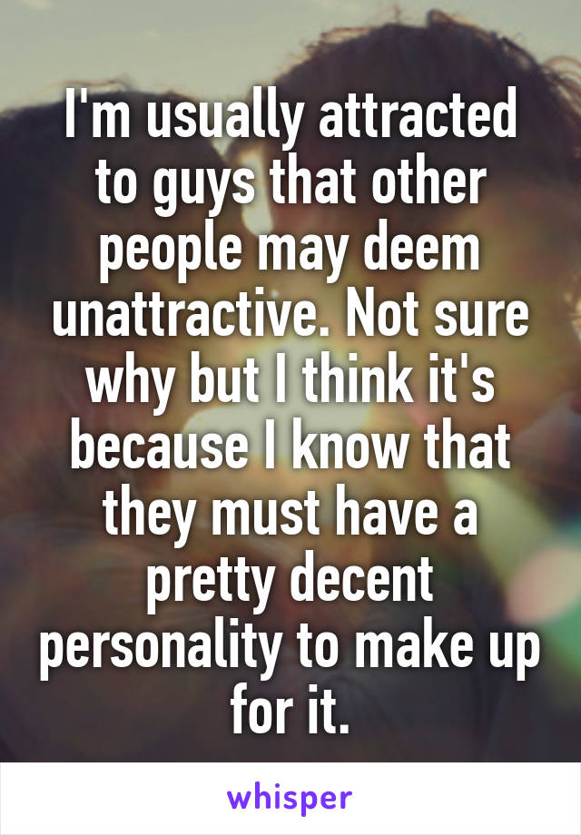 I'm usually attracted to guys that other people may deem unattractive. Not sure why but I think it's because I know that they must have a pretty decent personality to make up for it.