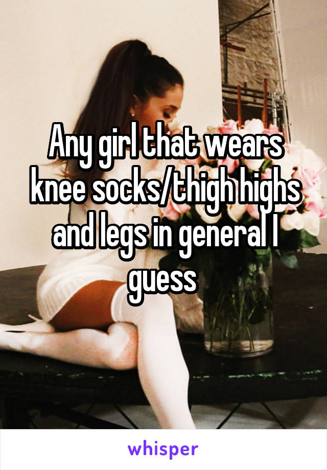 Any girl that wears knee socks/thigh highs and legs in general I guess 
