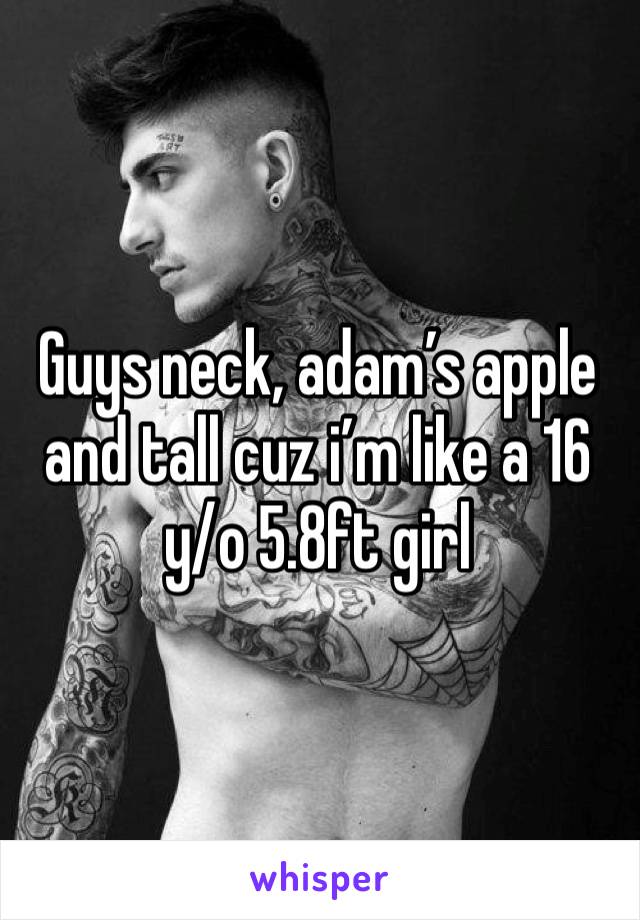 Guys neck, adam’s apple and tall cuz i’m like a 16 y/o 5.8ft girl