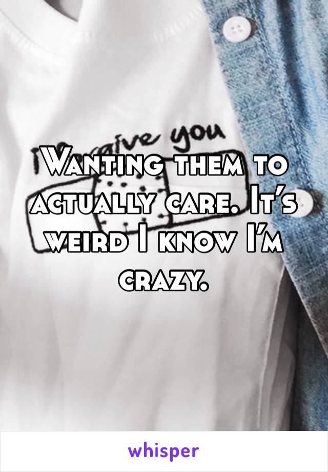 Wanting them to actually care. It’s weird I know I’m crazy. 