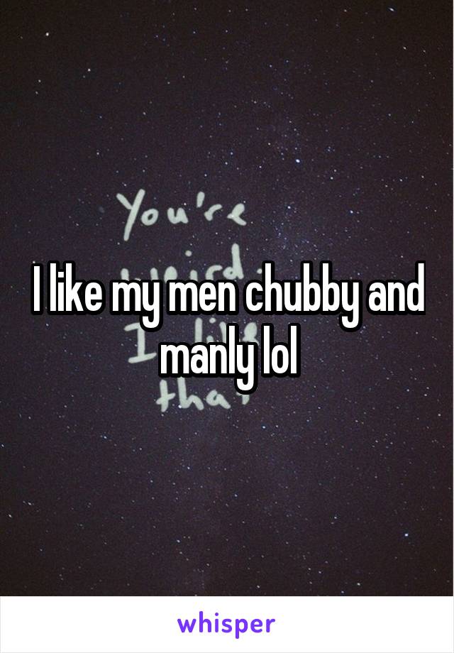 I like my men chubby and manly lol