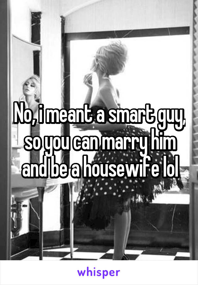 No, i meant a smart guy, so you can marry him and be a housewife lol