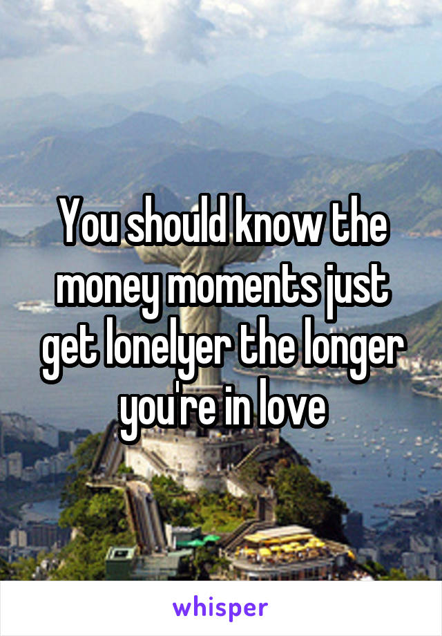 You should know the money moments just get lonelyer the longer you're in love