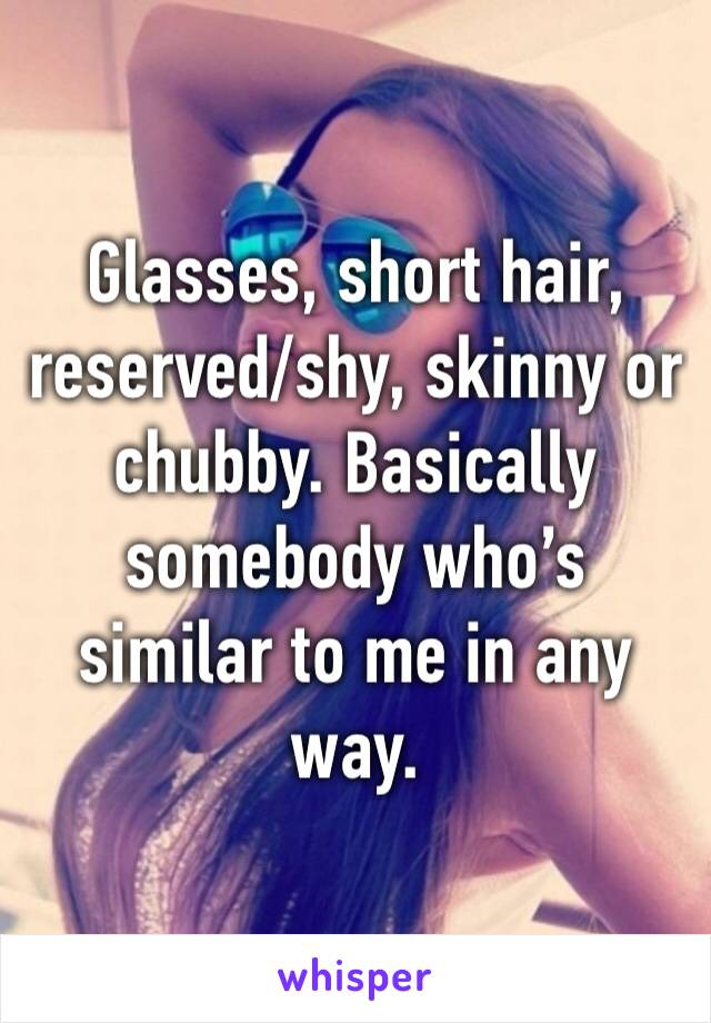 Glasses, short hair, reserved/shy, skinny or chubby. Basically somebody who’s similar to me in any way. 