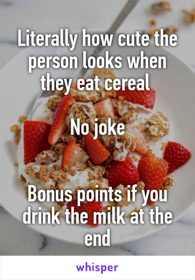 Literally how cute the person looks when they eat cereal 

No joke


Bonus points if you drink the milk at the end