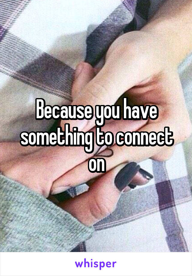 Because you have something to connect on