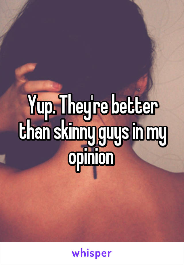 Yup. They're better than skinny guys in my opinion 